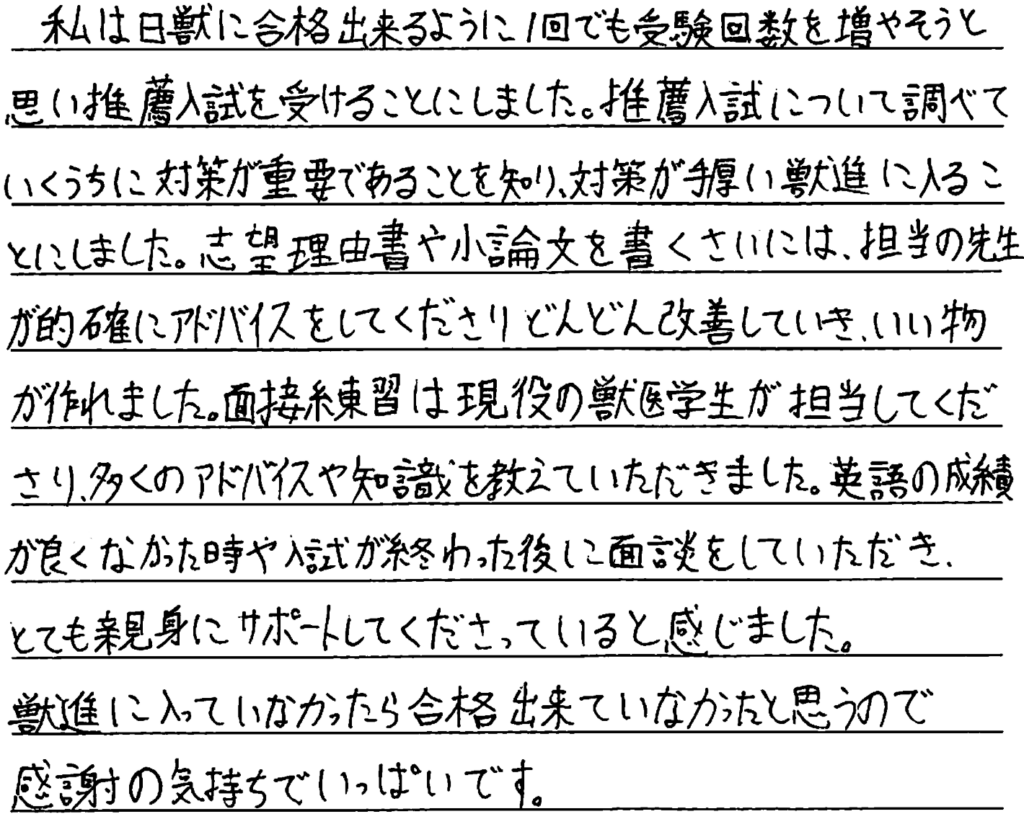 私は日獣に合格できるように一回でも受験回数を増やそうと思い推薦入試を受けることにしました。推薦入試について調べていくうちに対策が重要であることを知り対策が手厚い獣進に入ることにしました。志望理由書や小論文を書く際には担当の先生が的確にアドバイスをしてくださりどんどん改善して行き良いものが作れました。面接練習は現役の獣医学生が担当してくださり多くのアドバイスや知識を教えていただきました。英語の成績が良くなかったときや入試が終わった後に面談をして頂きとても親身にサポートしてくださっていると感じました。獣進に入っていなかったら合格できていなかったと思うので感謝の気持ちでいっぱいです。